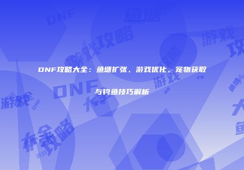 DNF攻略大全：鱼塘扩张、游戏优化、宠物获取与钓鱼技巧解析