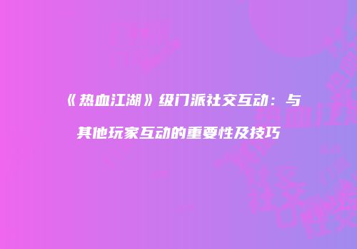 《热血江湖》级门派社交互动：与其他玩家互动的重要性及技巧