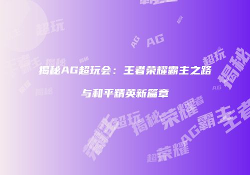 揭秘AG超玩会：王者荣耀霸主之路与和平精英新篇章