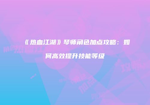 《热血江湖》琴师角色加点攻略：如何高效提升技能等级