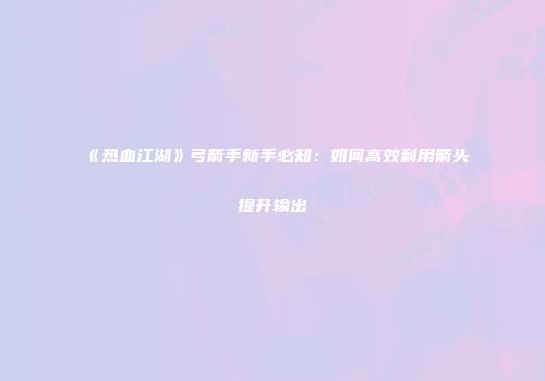 《热血江湖》弓箭手新手必知：如何高效利用箭头提升输出