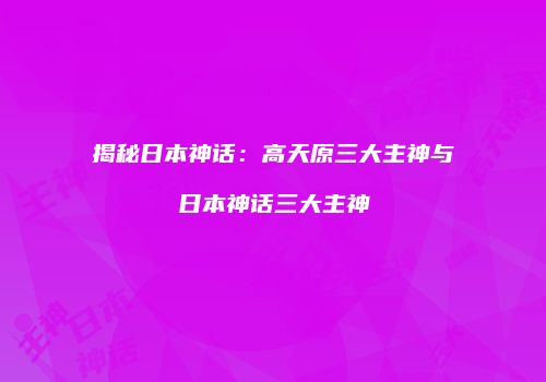 揭秘日本神话：高天原三大主神与日本神话三大主神
