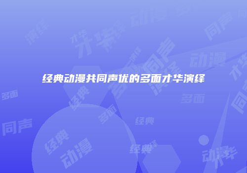 经典动漫共同声优的多面才华演绎