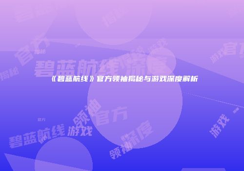 《碧蓝航线》官方领袖揭秘与游戏深度解析