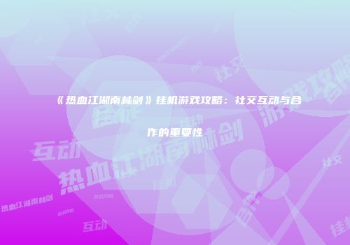 《热血江湖南林剑》挂机游戏攻略：社交互动与合作的重要性