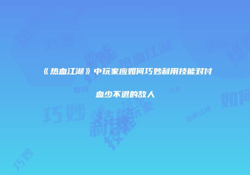 《热血江湖》中玩家应如何巧妙利用技能对付血少不退的敌人