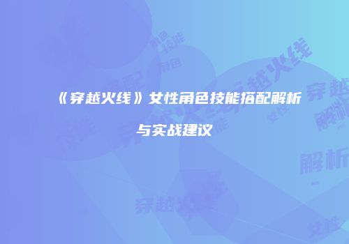 《穿越火线》女性角色技能搭配解析与实战建议