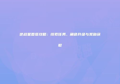 逆战星图祭攻略：线索任务、角色升级与奖励获取