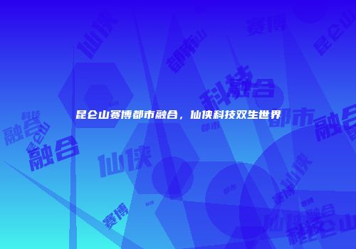 昆仑山赛博都市融合，仙侠科技双生世界