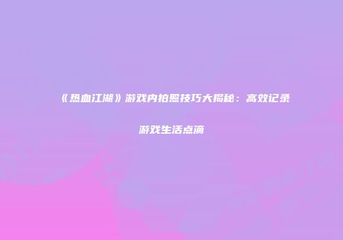 《热血江湖》游戏内拍照技巧大揭秘：高效记录游戏生活点滴