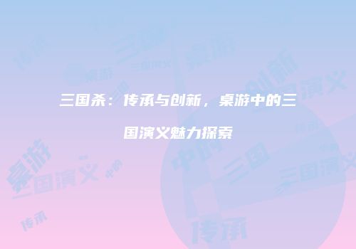 三国杀：传承与创新，桌游中的三国演义魅力探索