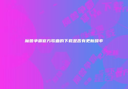 魔兽争霸官方歌曲的下载是否有更新频率