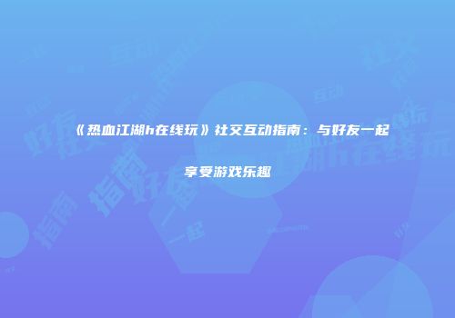 《热血江湖h在线玩》社交互动指南：与好友一起享受游戏乐趣