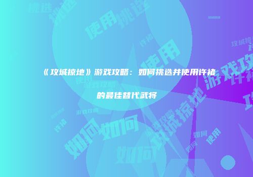 《攻城掠地》游戏攻略：如何挑选并使用许褚的最佳替代武将
