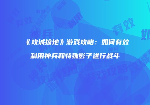 《攻城掠地》游戏攻略：如何有效利用神兵和特殊影子进行战斗