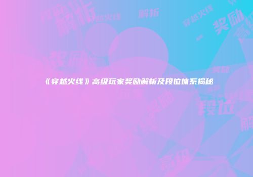 《穿越火线》高级玩家奖励解析及段位体系揭秘