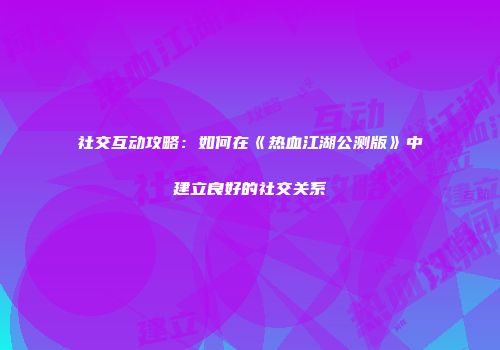 社交互动攻略：如何在《热血江湖公测版》中建立良好的社交关系