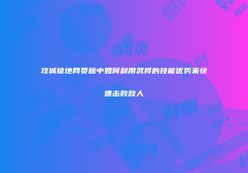 攻城掠地网页版中如何利用武将的技能优势来快速击败敌人