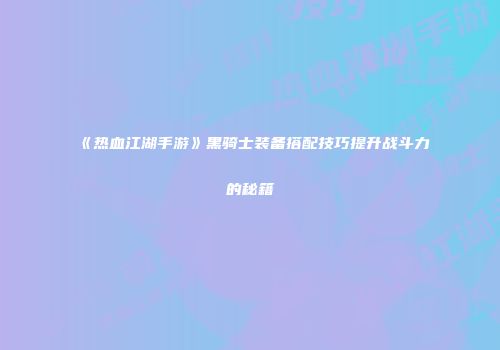 《热血江湖手游》黑骑士装备搭配技巧提升战斗力的秘籍