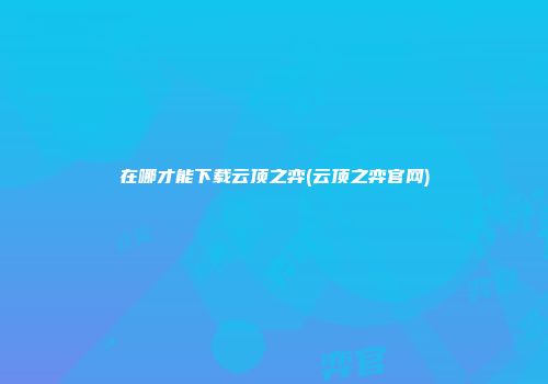 在哪才能下载云顶之弈(云顶之弈官网)