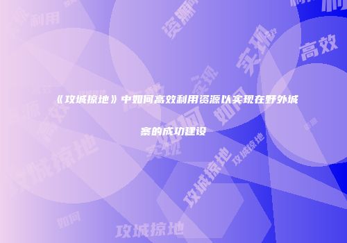 《攻城掠地》中如何高效利用资源以实现在野外城寨的成功建设