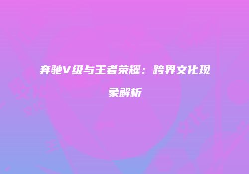 奔驰V级与王者荣耀：跨界文化现象解析