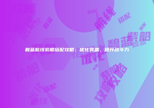 碧蓝航线紫船搭配攻略：优化装备，提升战斗力