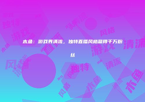木鱼：游戏界清流，独特直播风格赢得千万粉丝