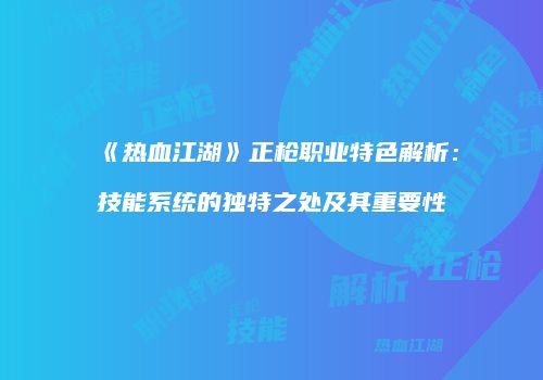《热血江湖》正枪职业特色解析：技能系统的独特之处及其重要性