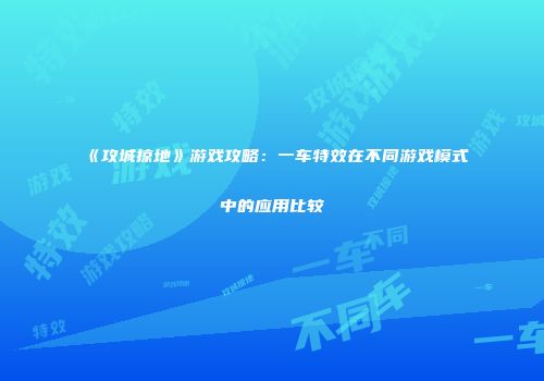 《攻城掠地》游戏攻略：一车特效在不同游戏模式中的应用比较