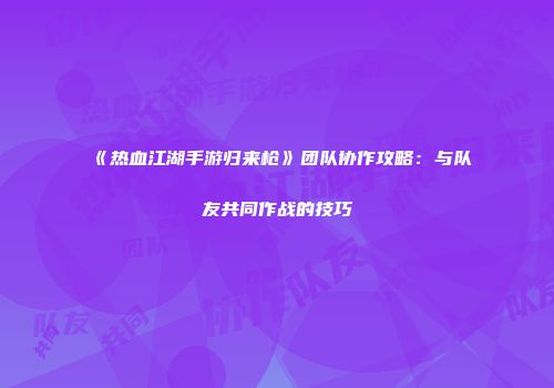 《热血江湖手游归来枪》团队协作攻略：与队友共同作战的技巧