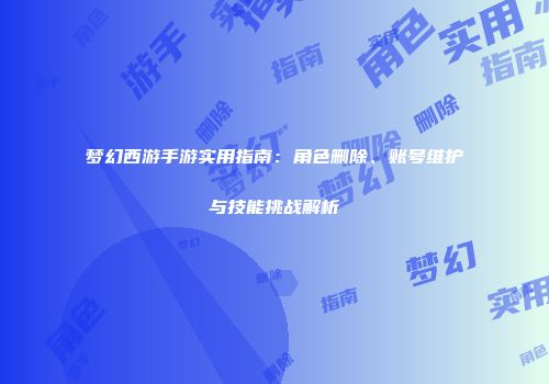 梦幻西游手游实用指南：角色删除、账号维护与技能挑战解析