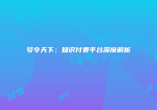 号令天下：知识付费平台深度解析