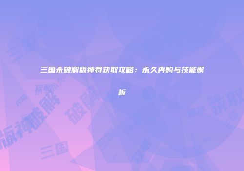 三国杀破解版神将获取攻略：永久内购与技能解析