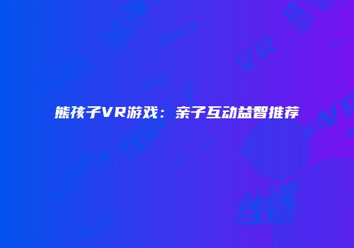 熊孩子VR游戏：亲子互动益智推荐