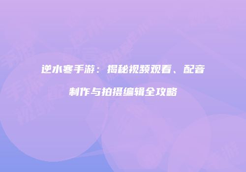 逆水寒手游：揭秘视频观看、配音制作与拍摄编辑全攻略