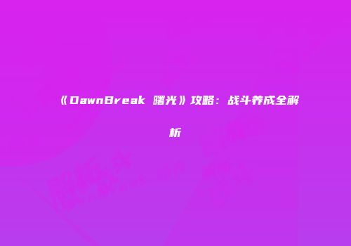 《DawnBreak 曙光》攻略：战斗养成全解析