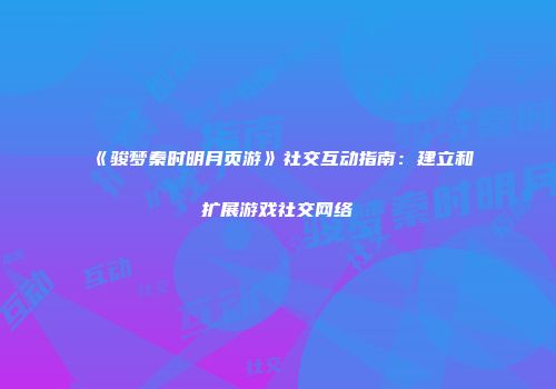 《骏梦秦时明月页游》社交互动指南：建立和扩展游戏社交网络