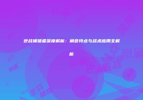 逆战捕猎者深度解析：角色特点与战术应用全解析