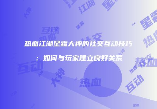热血江湖星霜大神的社交互动技巧：如何与玩家建立良好关系