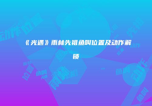 《光遇》雨林先祖鱼叫位置及动作解锁