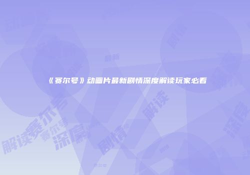 《赛尔号》动画片最新剧情深度解读玩家必看
