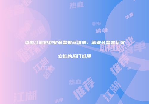 热血江湖枪职业装备推荐清单：哪些装备是玩家必选的热门选项