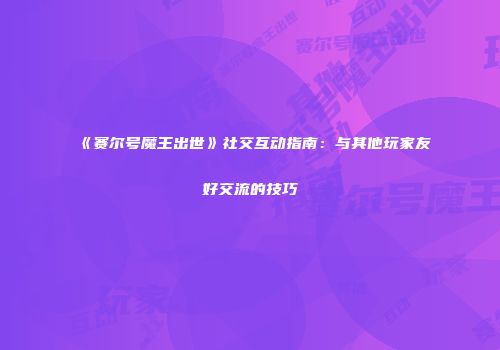 《赛尔号魔王出世》社交互动指南：与其他玩家友好交流的技巧