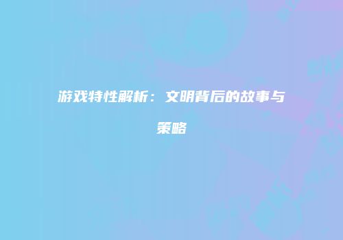 游戏特性解析：文明背后的故事与策略