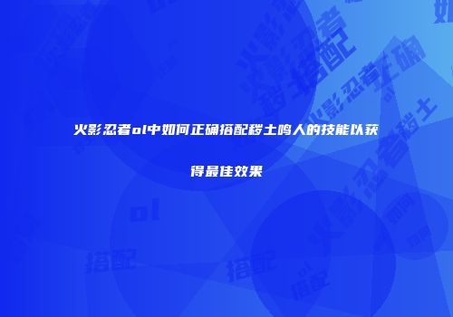 火影忍者ol中如何正确搭配秽土鸣人的技能以获得最佳效果