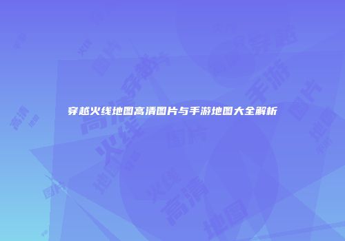 穿越火线地图高清图片与手游地图大全解析