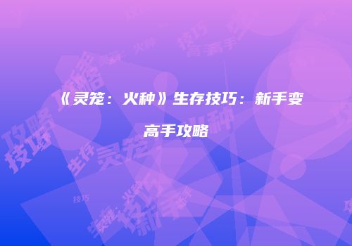《灵笼：火种》生存技巧：新手变高手攻略