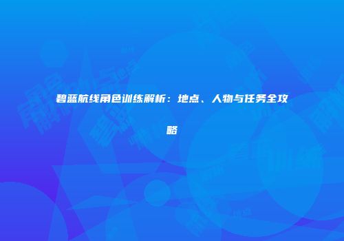 碧蓝航线角色训练解析：地点、人物与任务全攻略