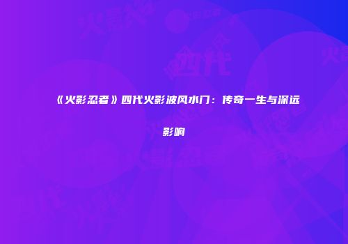《火影忍者》四代火影波风水门：传奇一生与深远影响